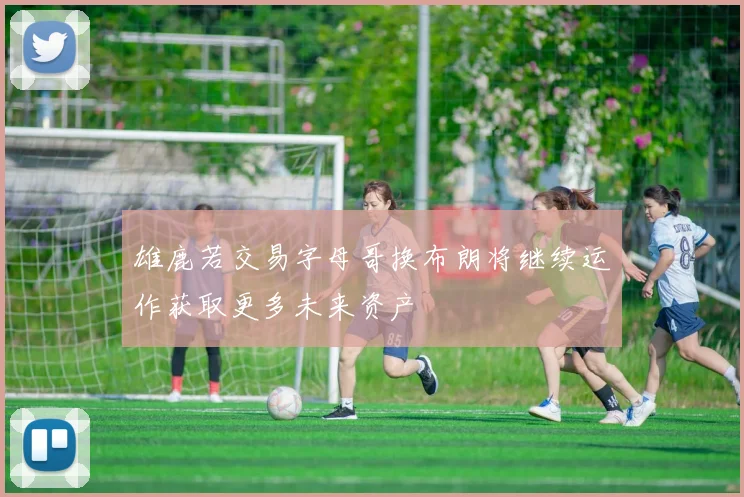 雄鹿若交易字母哥换布朗将继续运作获取更多未来资产