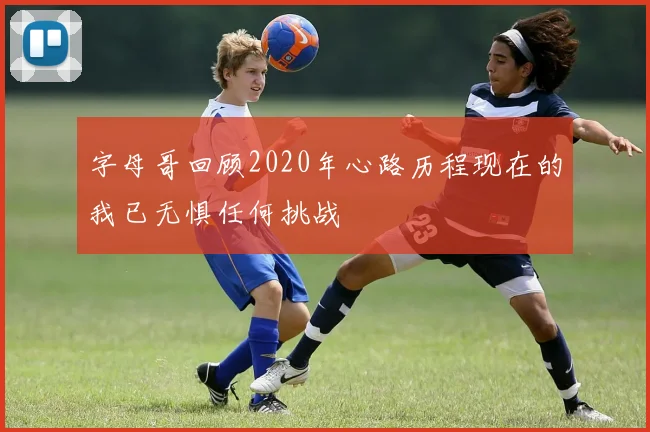 字母哥回顾2020年心路历程现在的我已无惧任何挑战