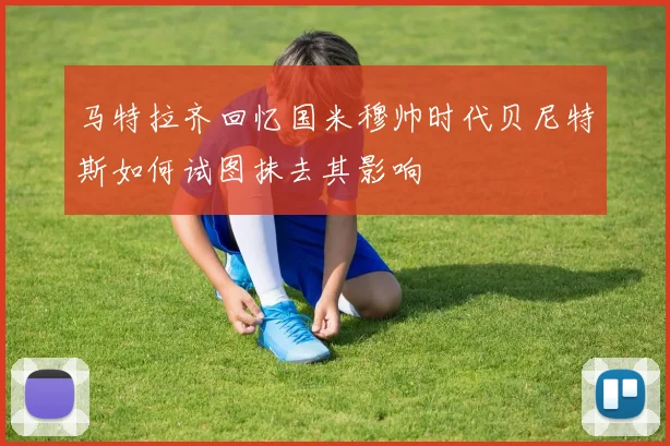 马特拉齐回忆国米穆帅时代贝尼特斯如何试图抹去其影响