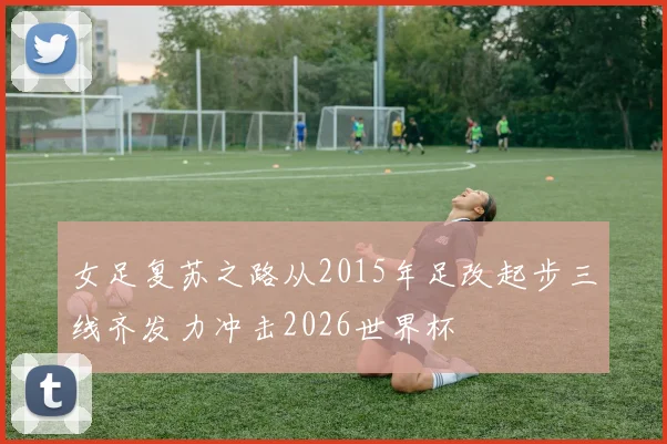 女足复苏之路从2015年足改起步三线齐发力冲击2026世界杯