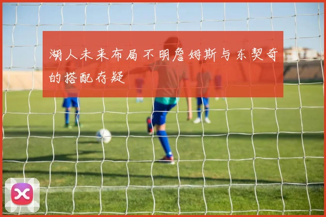 湖人未来布局不明詹姆斯与东契奇的搭配存疑