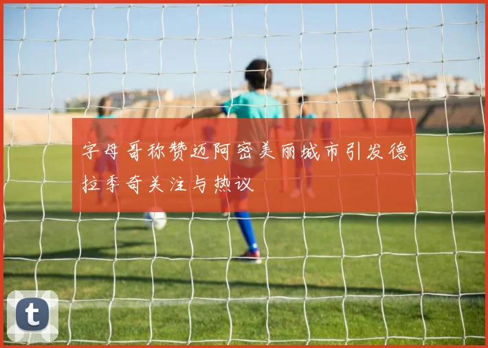 字母哥称赞迈阿密美丽城市引发德拉季奇关注与热议