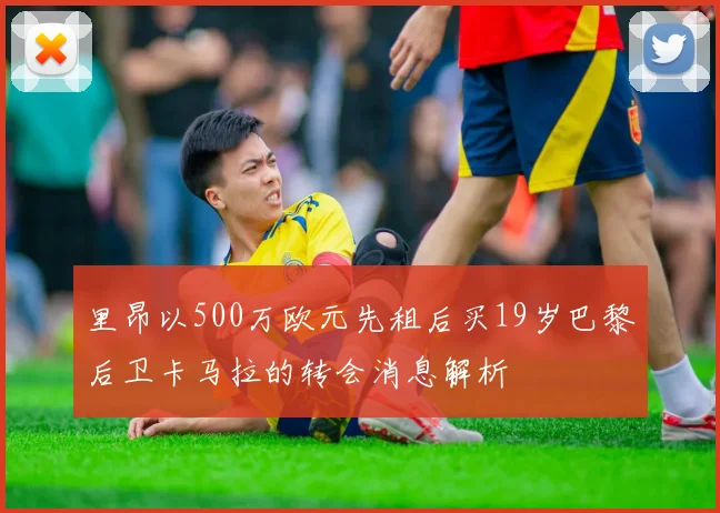 里昂以500万欧元先租后买19岁巴黎后卫卡马拉的转会消息解析