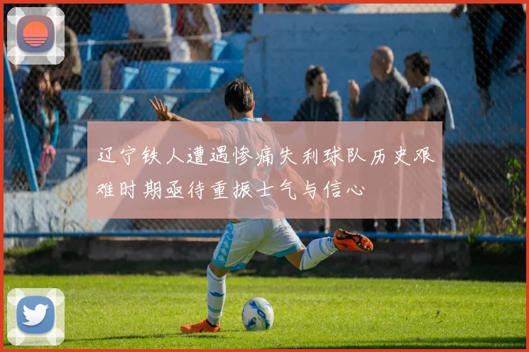 辽宁铁人遭遇惨痛失利球队历史艰难时期亟待重振士气与信心