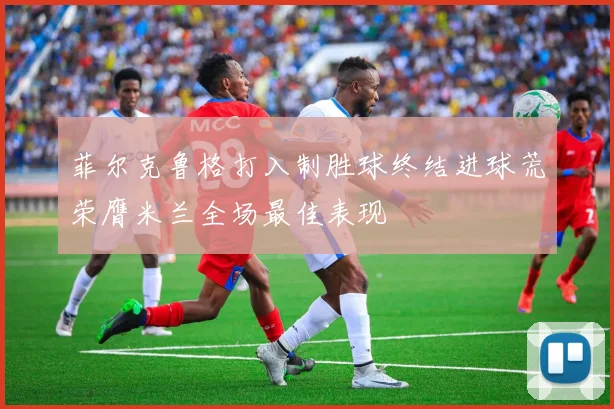 菲尔克鲁格打入制胜球终结进球荒荣膺米兰全场最佳表现