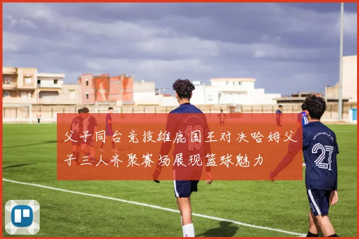 父子同台竞技雄鹿国王对决哈姆父子三人齐聚赛场展现篮球魅力