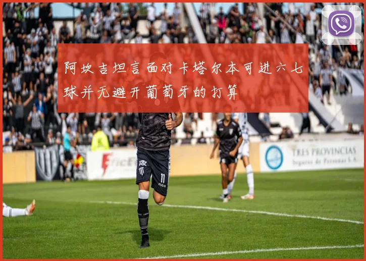阿坎吉坦言面对卡塔尔本可进六七球并无避开葡萄牙的打算