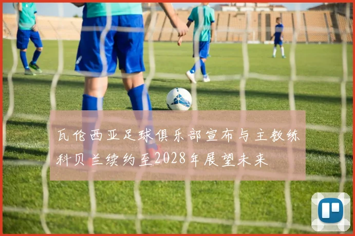 瓦伦西亚足球俱乐部宣布与主教练科贝兰续约至2028年展望未来