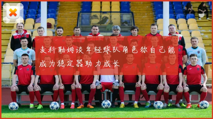 麦科勒姆谈年轻球队角色称自己能成为稳定器助力成长