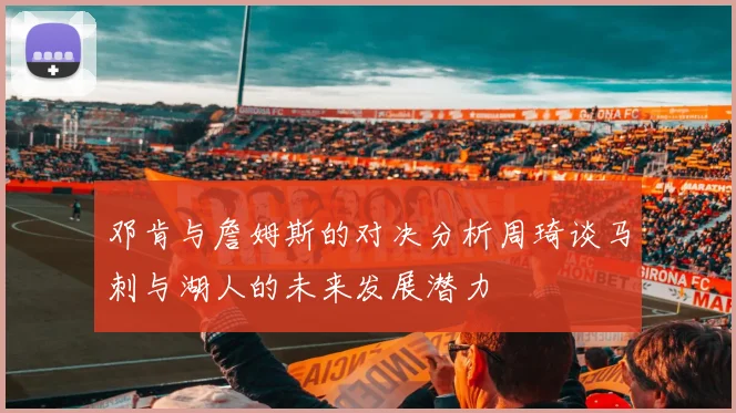 邓肯与詹姆斯的对决分析周琦谈马刺与湖人的未来发展潜力