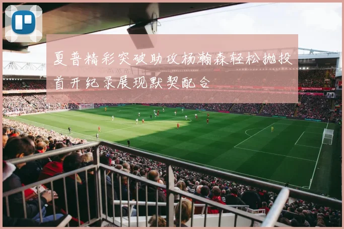 夏普精彩突破助攻杨瀚森轻松抛投首开纪录展现默契配合