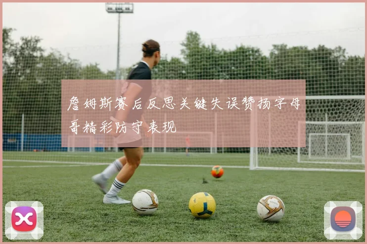 詹姆斯赛后反思关键失误赞扬字母哥精彩防守表现