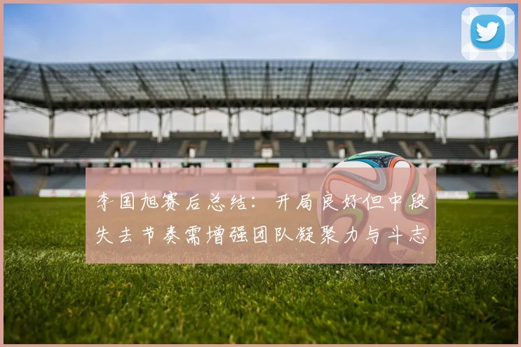 李国旭赛后总结：开局良好但中段失去节奏需增强团队凝聚力与斗志