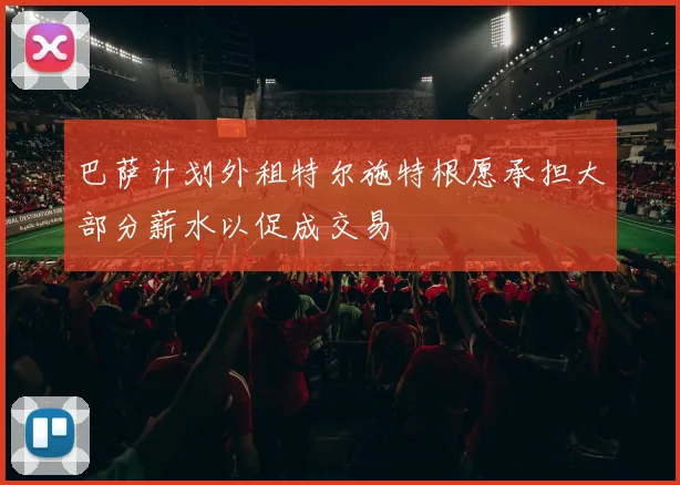 巴萨计划外租特尔施特根愿承担大部分薪水以促成交易