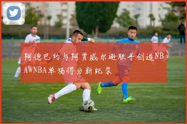 阿德巴约与阿贾威尔逊联手创造NBAWNBA单场得分新纪录