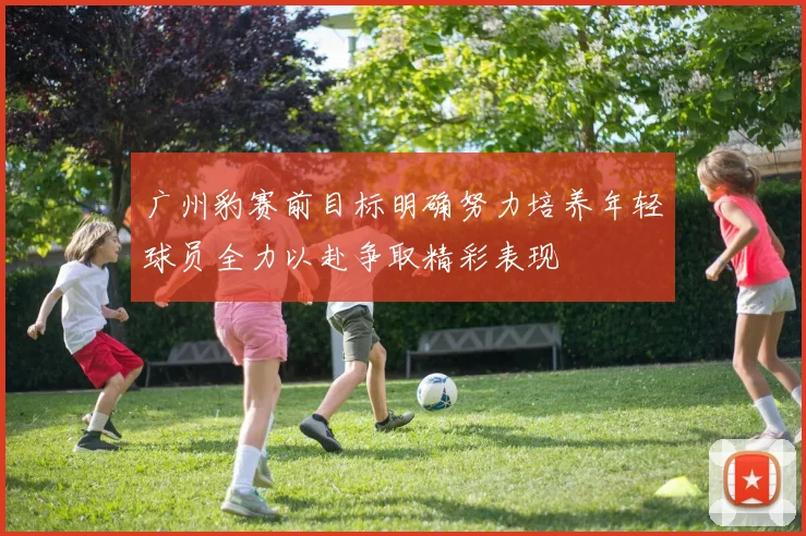 广州豹赛前目标明确努力培养年轻球员全力以赴争取精彩表现